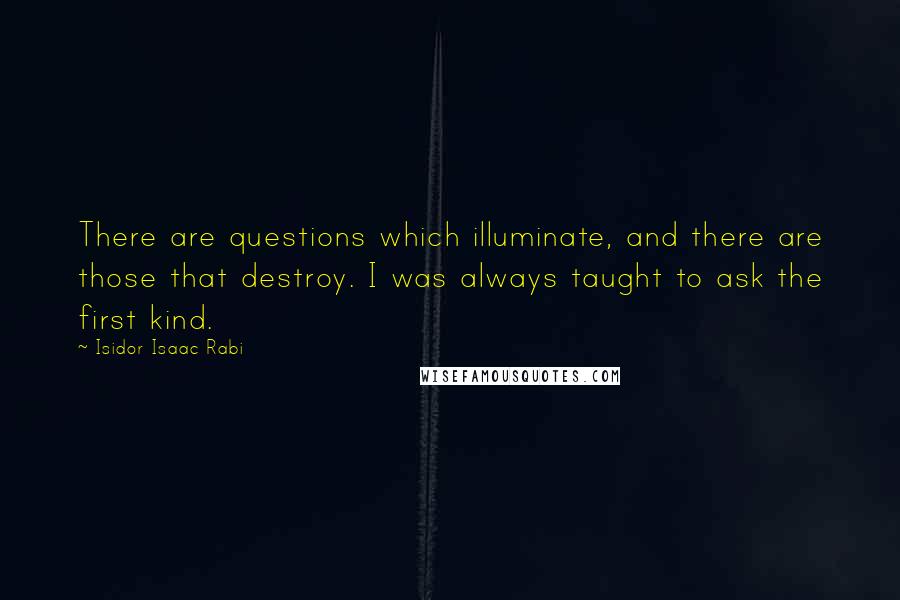 Isidor Isaac Rabi Quotes: There are questions which illuminate, and there are those that destroy. I was always taught to ask the first kind.