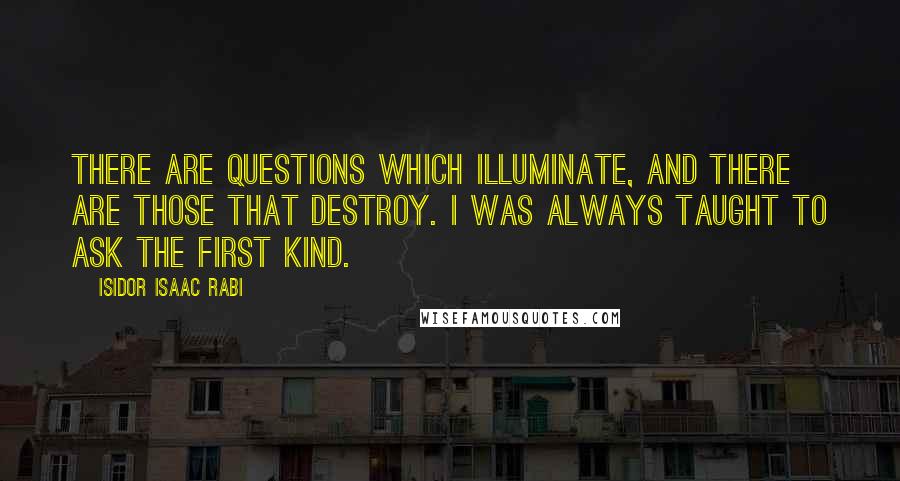 Isidor Isaac Rabi Quotes: There are questions which illuminate, and there are those that destroy. I was always taught to ask the first kind.