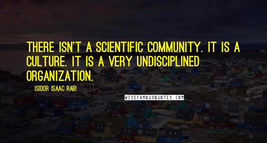 Isidor Isaac Rabi Quotes: There isn't a scientific community. It is a culture. It is a very undisciplined organization.