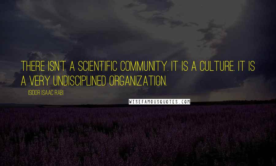 Isidor Isaac Rabi Quotes: There isn't a scientific community. It is a culture. It is a very undisciplined organization.