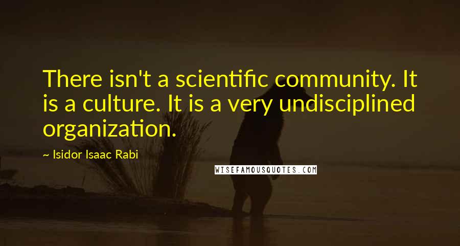 Isidor Isaac Rabi Quotes: There isn't a scientific community. It is a culture. It is a very undisciplined organization.