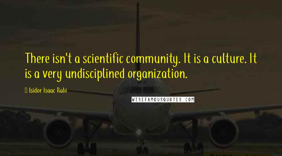 Isidor Isaac Rabi Quotes: There isn't a scientific community. It is a culture. It is a very undisciplined organization.