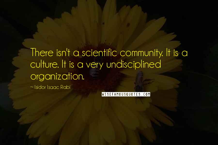 Isidor Isaac Rabi Quotes: There isn't a scientific community. It is a culture. It is a very undisciplined organization.