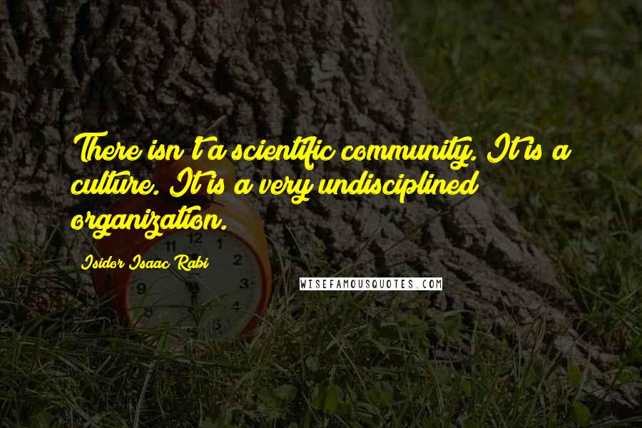 Isidor Isaac Rabi Quotes: There isn't a scientific community. It is a culture. It is a very undisciplined organization.