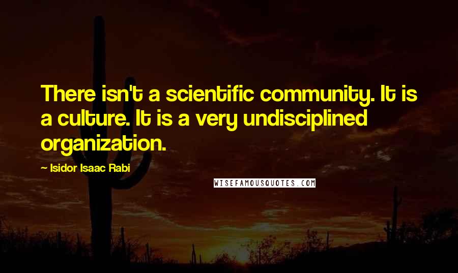 Isidor Isaac Rabi Quotes: There isn't a scientific community. It is a culture. It is a very undisciplined organization.