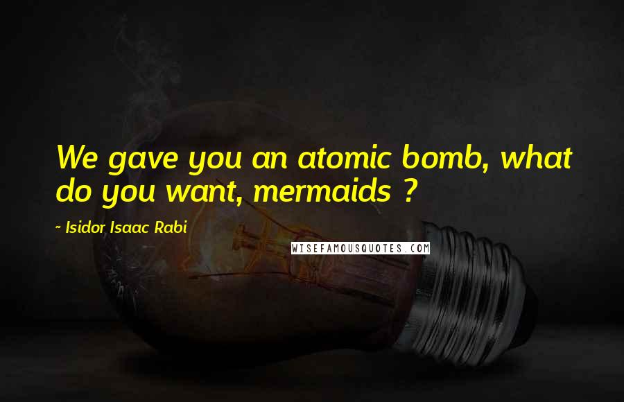 Isidor Isaac Rabi Quotes: We gave you an atomic bomb, what do you want, mermaids ?