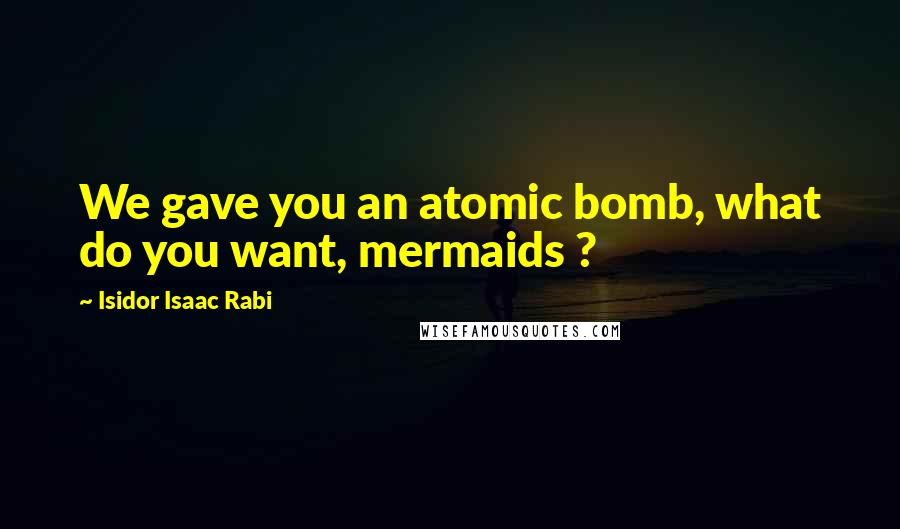 Isidor Isaac Rabi Quotes: We gave you an atomic bomb, what do you want, mermaids ?