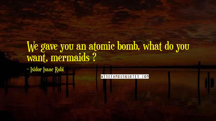 Isidor Isaac Rabi Quotes: We gave you an atomic bomb, what do you want, mermaids ?