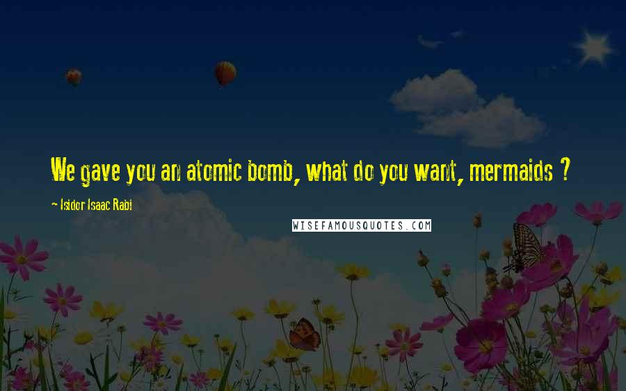 Isidor Isaac Rabi Quotes: We gave you an atomic bomb, what do you want, mermaids ?