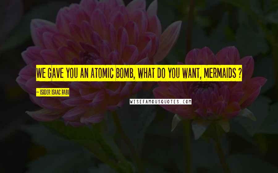 Isidor Isaac Rabi Quotes: We gave you an atomic bomb, what do you want, mermaids ?