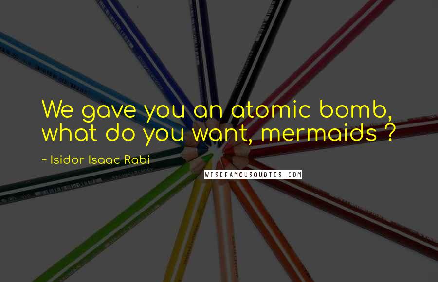 Isidor Isaac Rabi Quotes: We gave you an atomic bomb, what do you want, mermaids ?