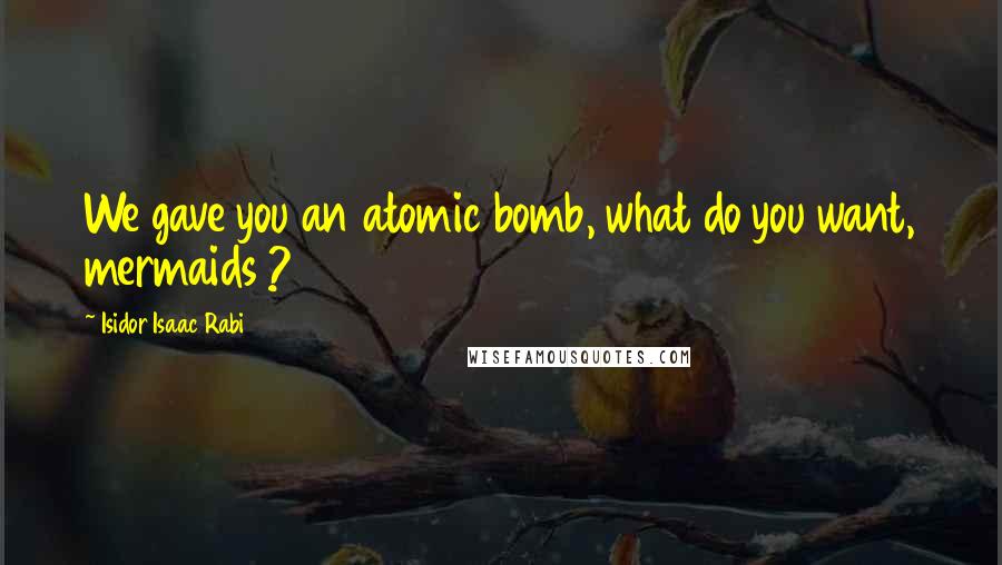 Isidor Isaac Rabi Quotes: We gave you an atomic bomb, what do you want, mermaids ?
