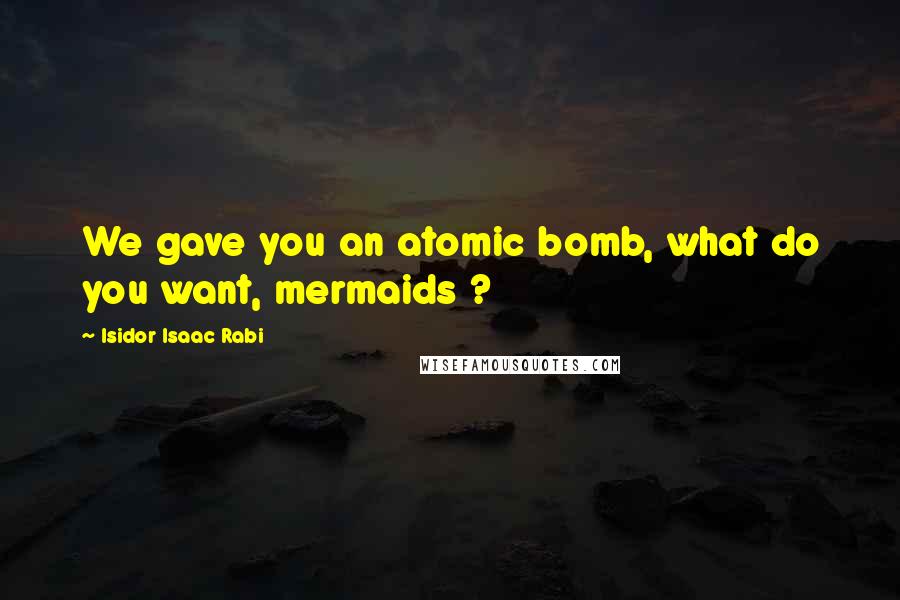 Isidor Isaac Rabi Quotes: We gave you an atomic bomb, what do you want, mermaids ?