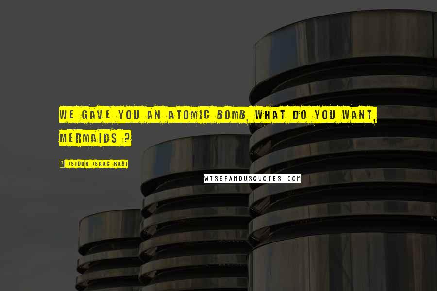 Isidor Isaac Rabi Quotes: We gave you an atomic bomb, what do you want, mermaids ?
