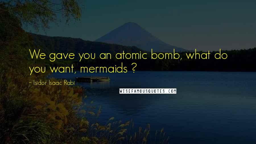 Isidor Isaac Rabi Quotes: We gave you an atomic bomb, what do you want, mermaids ?