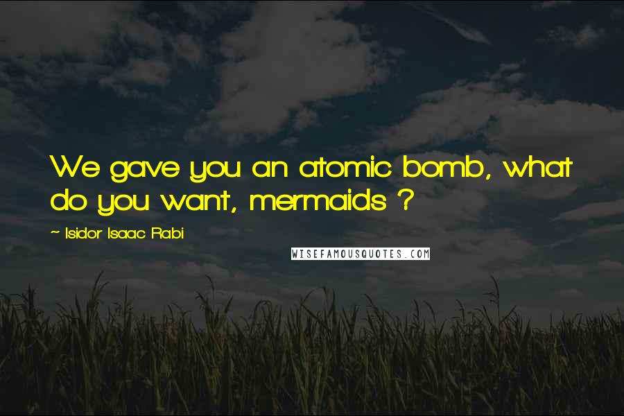 Isidor Isaac Rabi Quotes: We gave you an atomic bomb, what do you want, mermaids ?