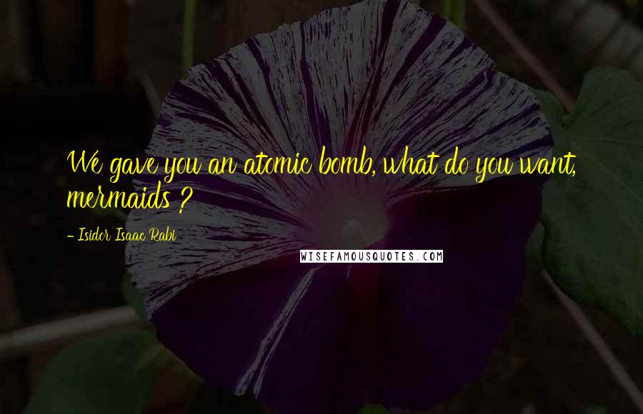 Isidor Isaac Rabi Quotes: We gave you an atomic bomb, what do you want, mermaids ?