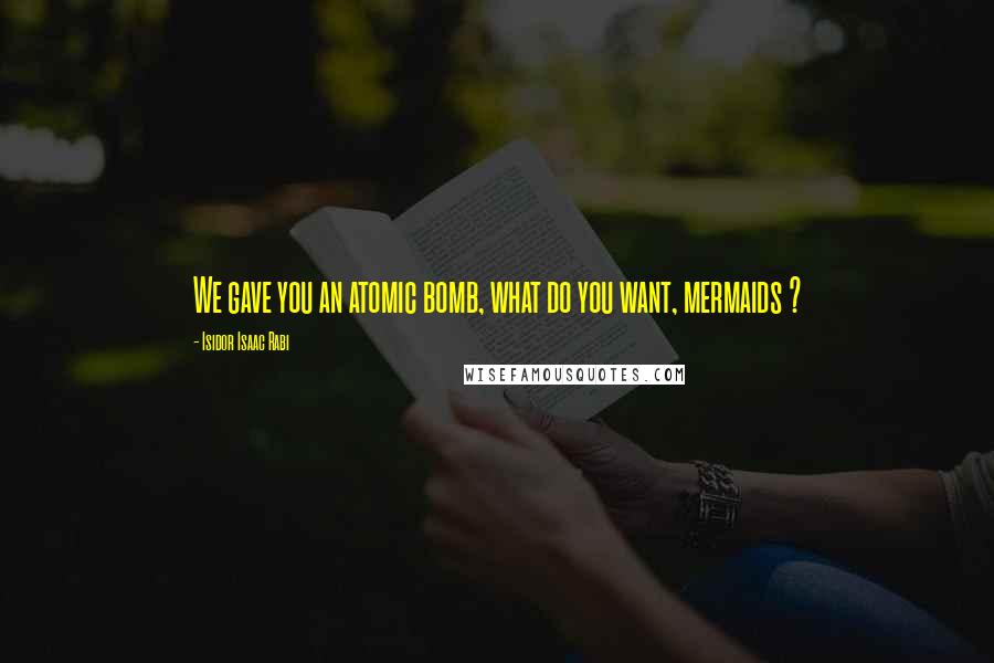 Isidor Isaac Rabi Quotes: We gave you an atomic bomb, what do you want, mermaids ?