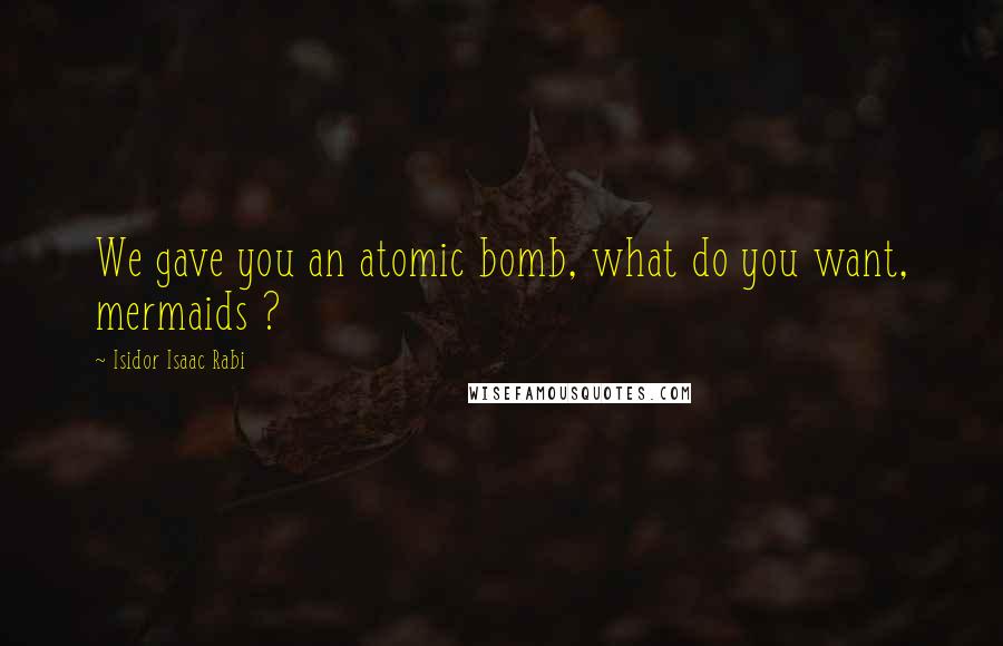 Isidor Isaac Rabi Quotes: We gave you an atomic bomb, what do you want, mermaids ?