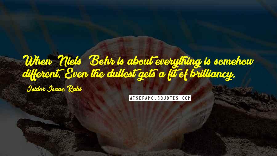 Isidor Isaac Rabi Quotes: When [Niels] Bohr is about everything is somehow different. Even the dullest gets a fit of brilliancy.