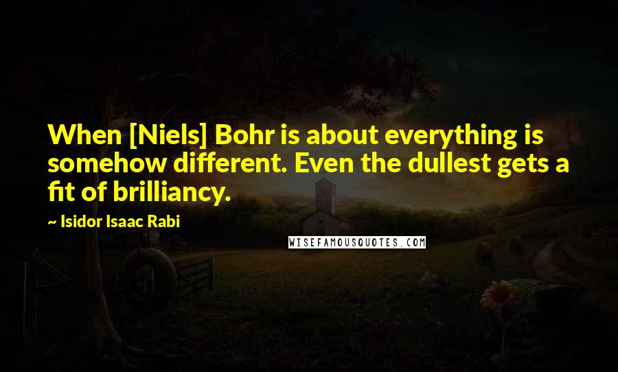 Isidor Isaac Rabi Quotes: When [Niels] Bohr is about everything is somehow different. Even the dullest gets a fit of brilliancy.