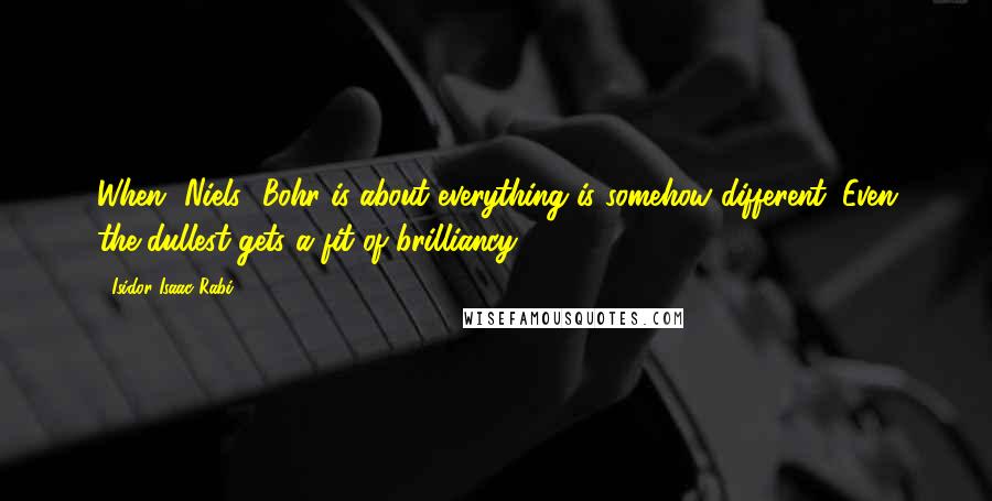 Isidor Isaac Rabi Quotes: When [Niels] Bohr is about everything is somehow different. Even the dullest gets a fit of brilliancy.