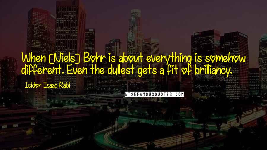 Isidor Isaac Rabi Quotes: When [Niels] Bohr is about everything is somehow different. Even the dullest gets a fit of brilliancy.