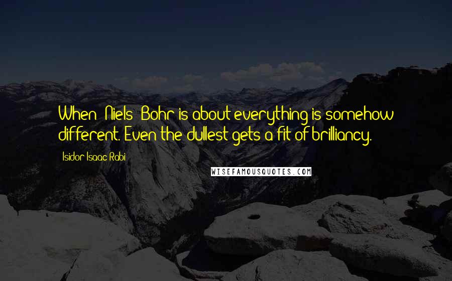 Isidor Isaac Rabi Quotes: When [Niels] Bohr is about everything is somehow different. Even the dullest gets a fit of brilliancy.