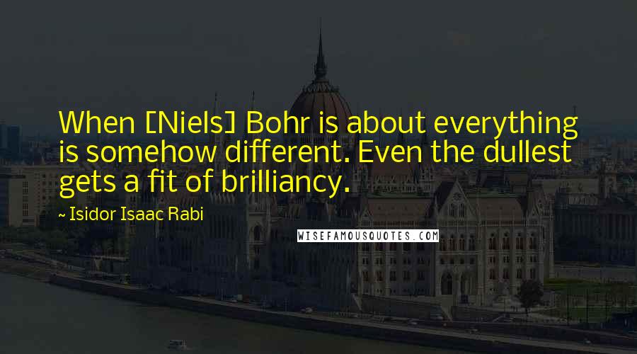 Isidor Isaac Rabi Quotes: When [Niels] Bohr is about everything is somehow different. Even the dullest gets a fit of brilliancy.