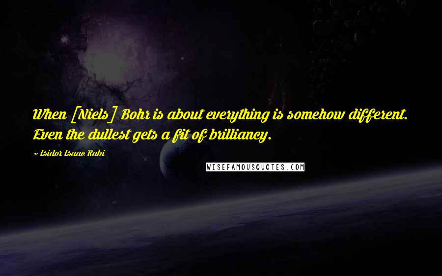 Isidor Isaac Rabi Quotes: When [Niels] Bohr is about everything is somehow different. Even the dullest gets a fit of brilliancy.