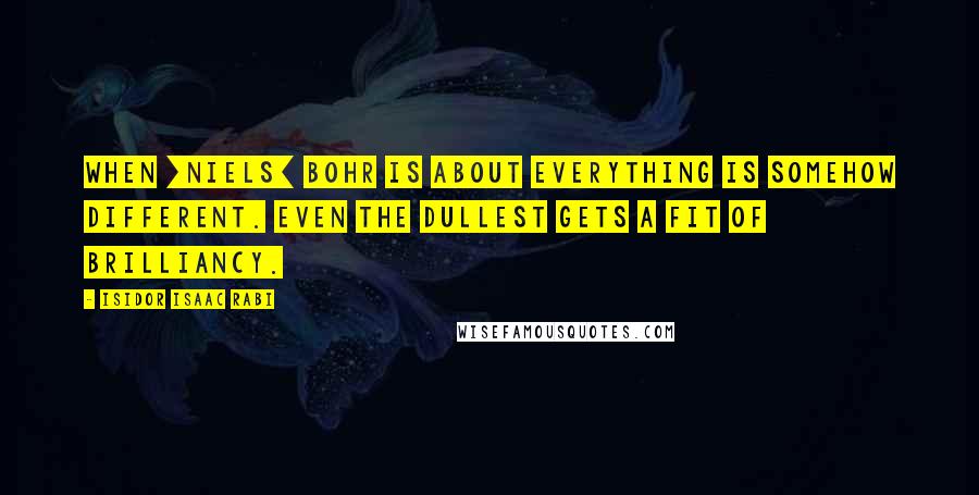 Isidor Isaac Rabi Quotes: When [Niels] Bohr is about everything is somehow different. Even the dullest gets a fit of brilliancy.