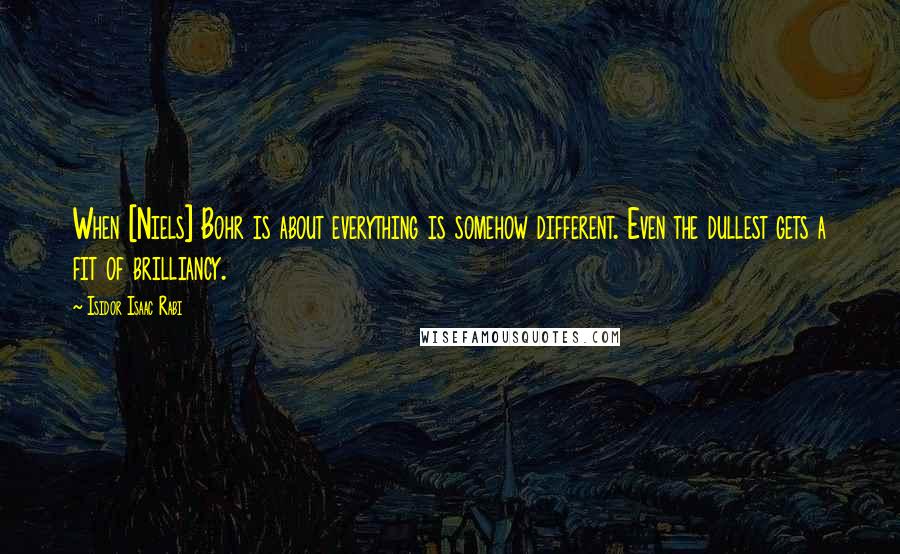 Isidor Isaac Rabi Quotes: When [Niels] Bohr is about everything is somehow different. Even the dullest gets a fit of brilliancy.