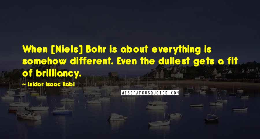 Isidor Isaac Rabi Quotes: When [Niels] Bohr is about everything is somehow different. Even the dullest gets a fit of brilliancy.