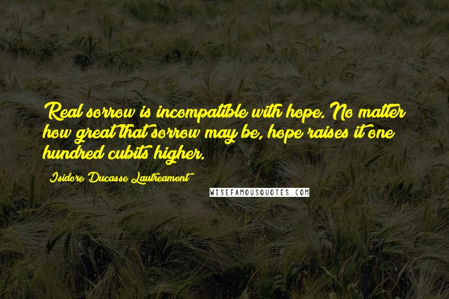 Isidore Ducasse Lautreamont Quotes: Real sorrow is incompatible with hope. No matter how great that sorrow may be, hope raises it one hundred cubits higher.