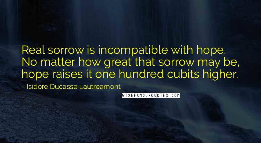 Isidore Ducasse Lautreamont Quotes: Real sorrow is incompatible with hope. No matter how great that sorrow may be, hope raises it one hundred cubits higher.