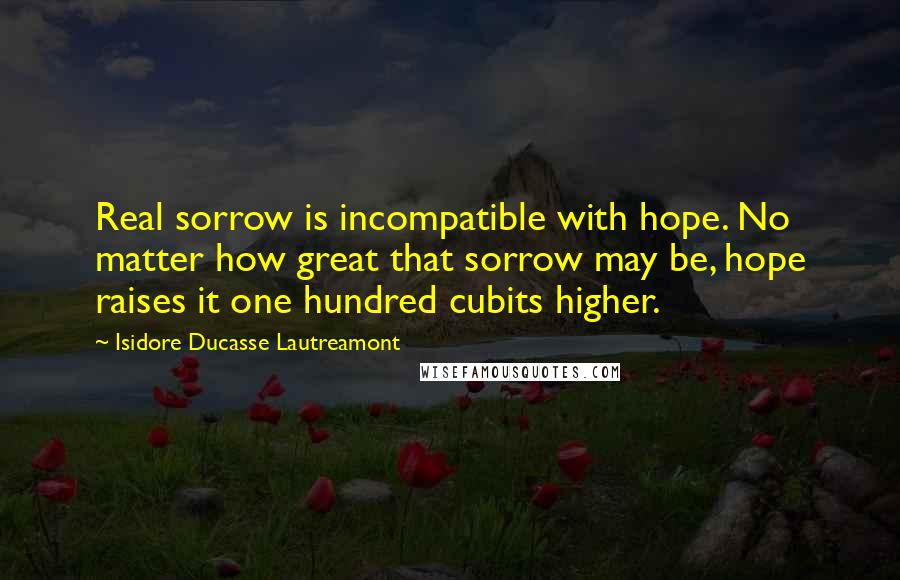 Isidore Ducasse Lautreamont Quotes: Real sorrow is incompatible with hope. No matter how great that sorrow may be, hope raises it one hundred cubits higher.