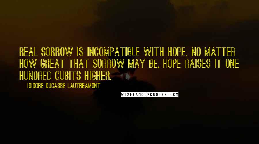 Isidore Ducasse Lautreamont Quotes: Real sorrow is incompatible with hope. No matter how great that sorrow may be, hope raises it one hundred cubits higher.