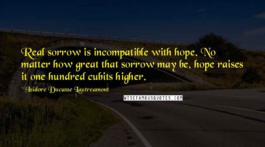 Isidore Ducasse Lautreamont Quotes: Real sorrow is incompatible with hope. No matter how great that sorrow may be, hope raises it one hundred cubits higher.