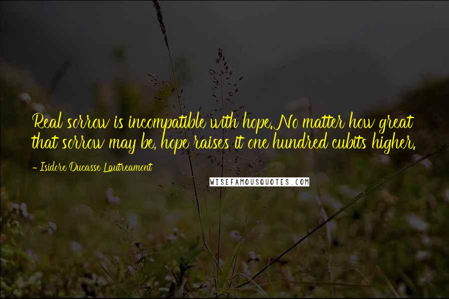 Isidore Ducasse Lautreamont Quotes: Real sorrow is incompatible with hope. No matter how great that sorrow may be, hope raises it one hundred cubits higher.