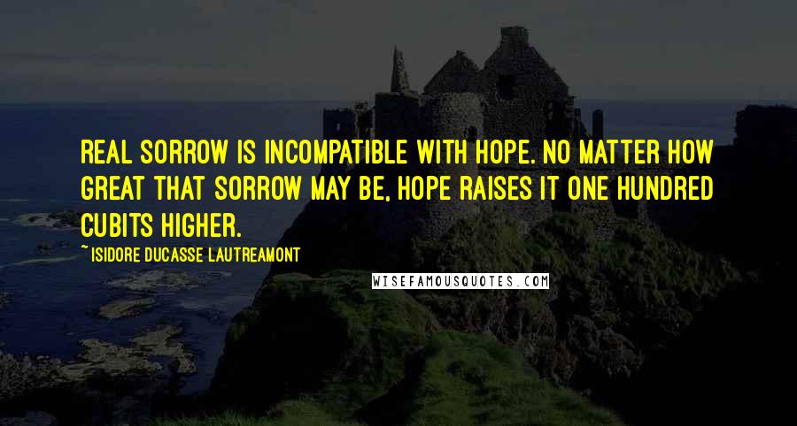 Isidore Ducasse Lautreamont Quotes: Real sorrow is incompatible with hope. No matter how great that sorrow may be, hope raises it one hundred cubits higher.