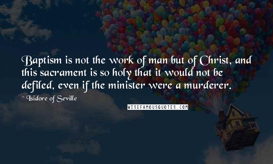 Isidore Of Seville Quotes: Baptism is not the work of man but of Christ, and this sacrament is so holy that it would not be defiled, even if the minister were a murderer.