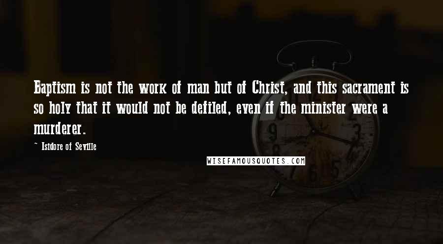 Isidore Of Seville Quotes: Baptism is not the work of man but of Christ, and this sacrament is so holy that it would not be defiled, even if the minister were a murderer.