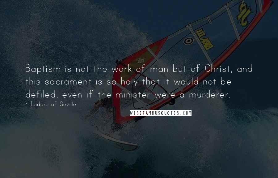 Isidore Of Seville Quotes: Baptism is not the work of man but of Christ, and this sacrament is so holy that it would not be defiled, even if the minister were a murderer.