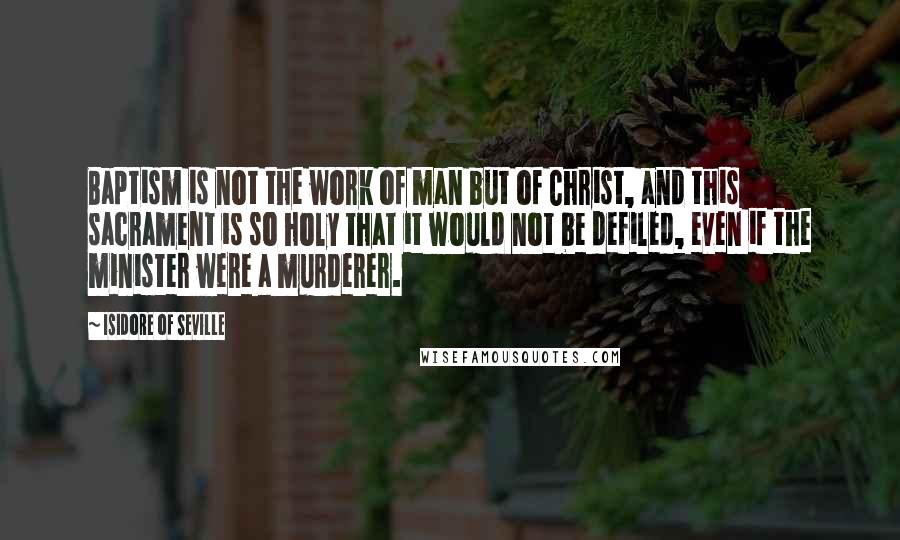 Isidore Of Seville Quotes: Baptism is not the work of man but of Christ, and this sacrament is so holy that it would not be defiled, even if the minister were a murderer.