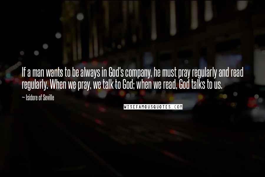 Isidore Of Seville Quotes: If a man wants to be always in God's company, he must pray regularly and read regularly. When we pray, we talk to God; when we read, God talks to us.