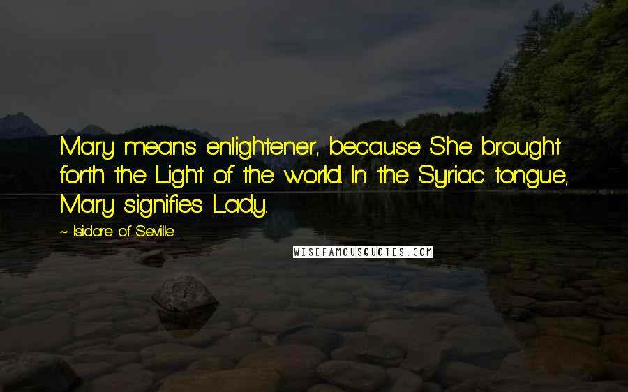 Isidore Of Seville Quotes: Mary means enlightener, because She brought forth the Light of the world. In the Syriac tongue, Mary signifies Lady.