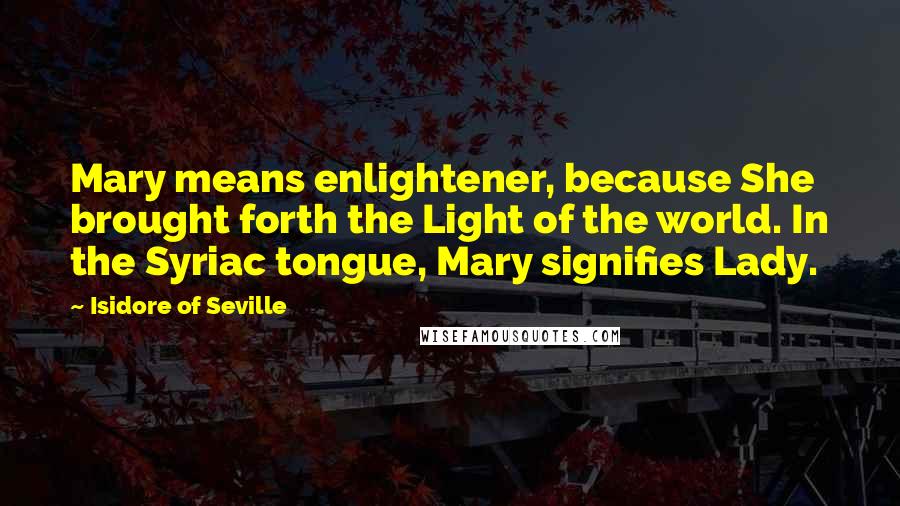 Isidore Of Seville Quotes: Mary means enlightener, because She brought forth the Light of the world. In the Syriac tongue, Mary signifies Lady.