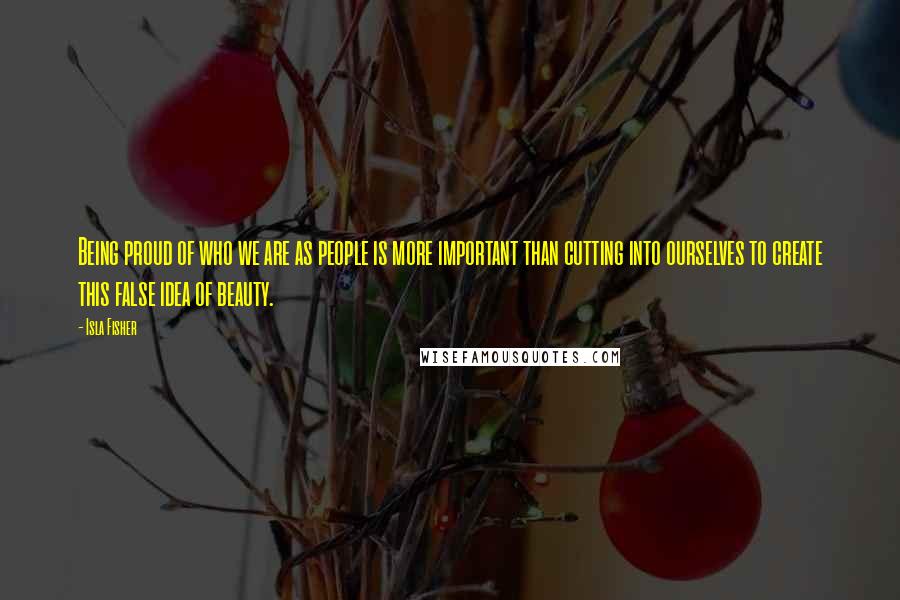 Isla Fisher Quotes: Being proud of who we are as people is more important than cutting into ourselves to create this false idea of beauty.