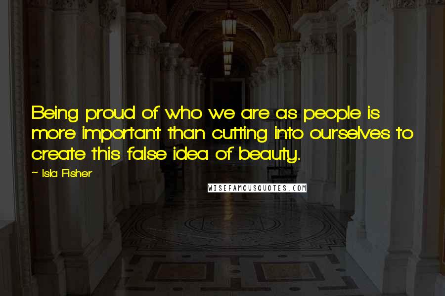 Isla Fisher Quotes: Being proud of who we are as people is more important than cutting into ourselves to create this false idea of beauty.