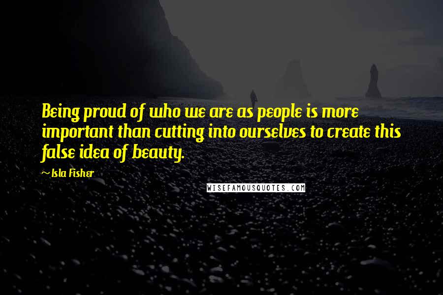 Isla Fisher Quotes: Being proud of who we are as people is more important than cutting into ourselves to create this false idea of beauty.